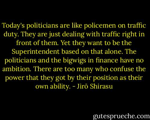 Today's politicians are like policemen on traffic duty. They are just dealing with traffic right in front of them. Yet they want to be the Superintendent based on that alone. The politicians and the bigwigs in finance have no ambition. There are too many who confuse the power that they got by their position as their own ability. - Jirō Shirasu