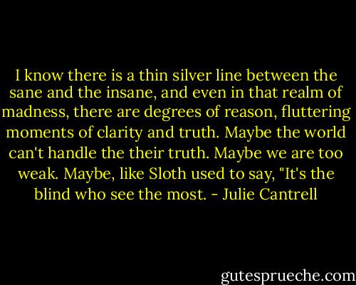 I know there is a thin silver line between the sane and the insane, and even in that realm of madness, there are degrees of reason, fluttering moments of clarity and truth. Maybe the world can't handle the their truth. Maybe we are too weak. Maybe, like Sloth used to say, "It's the blind who see the most. - Julie Cantrell