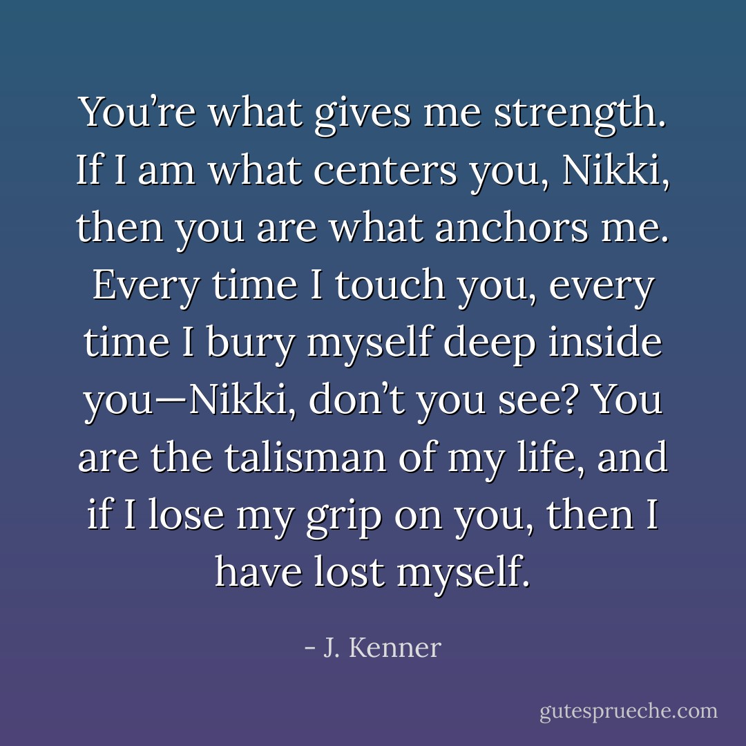 You’re what gives me strength. If I am what centers you, Nikki, then you are what anchors me. Every time I touch you, every time I bury myself deep inside you—Nikki, don’t you see?<br />You are the talisman of my life, and if I lose my grip on you, then I have lost myself. - J. Kenner