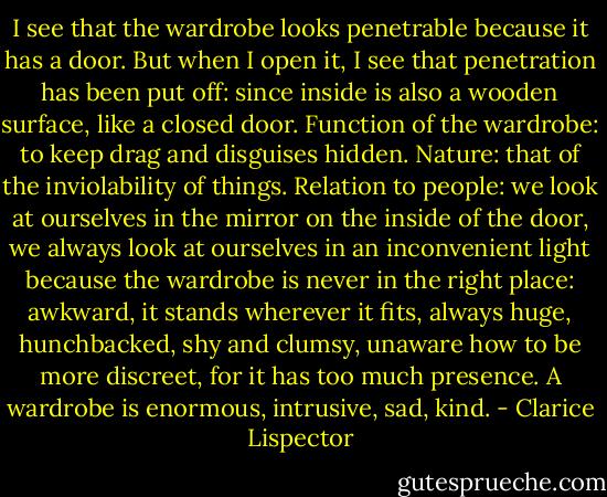 I see that the wardrobe looks penetrable because it has a door. But when I open it, I see that penetration has been put off: since inside is also a wooden surface, like a closed door. Function of the wardrobe: to keep drag and disguises hidden. Nature: that of the inviolability of things. Relation to people: we look at ourselves in the mirror on the inside of the door, we always look at ourselves in an inconvenient light because the wardrobe is never in the right place: awkward, it stands wherever it fits, always huge, hunchbacked, shy and clumsy, unaware how to be more discreet, for it has too much presence. A wardrobe is enormous, intrusive, sad, kind. - Clarice Lispector