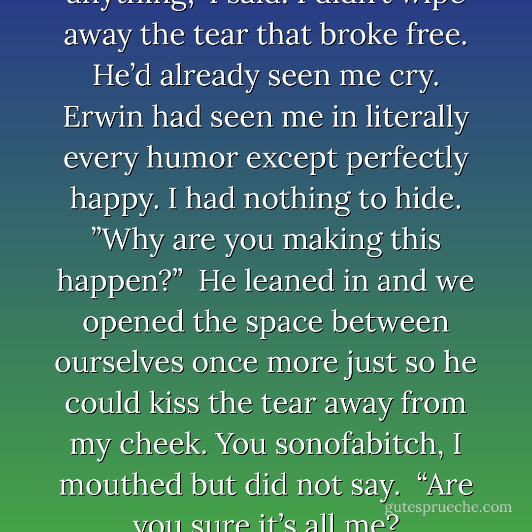 I tried for a decade not to feel anything,” I said. I didn’t wipe away the tear that broke free. He’d already seen me cry. Erwin had seen me in literally every humor except perfectly happy. I had nothing to hide. ”Why are you making this happen?”<br /><br />He leaned in and we opened the space between ourselves once more just so he could kiss the tear away from my cheek. You sonofabitch, I mouthed but did not say.<br /><br />“Are you sure it’s all me? - Vee Hoffman