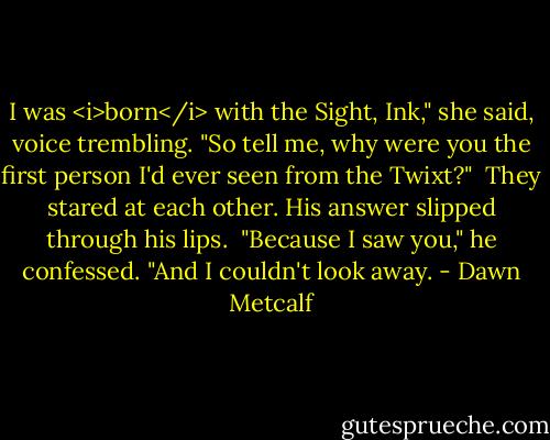 I was <i>born</i> with the Sight, Ink," she said, voice trembling. "So tell me, why were you the first person I'd ever seen from the Twixt?"<br /><br />They stared at each other. His answer slipped through his lips.<br /><br />"Because I saw you," he confessed. "And I couldn't look away. - Dawn Metcalf