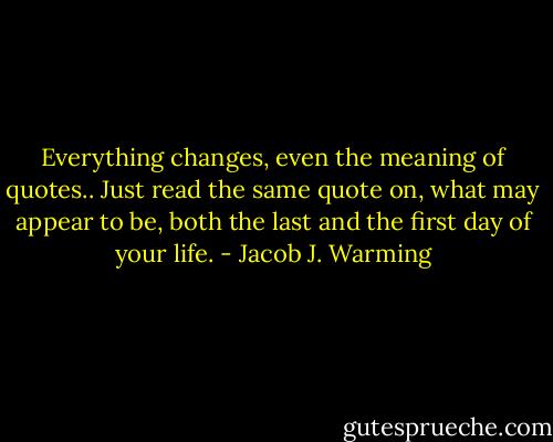 Everything changes, even the meaning of quotes..<br />Just read the same quote on, what may appear to be, both the last and the first day of your life. - Jacob J. Warming