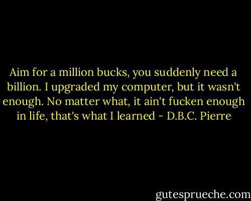 Aim for a million bucks, you suddenly need a billion. I upgraded my computer, but it wasn't enough. No matter what, it ain't fucken enough in life, that's what I learned - D.B.C. Pierre