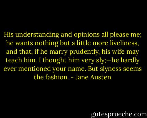 His understanding and opinions all please me; he wants nothing but a little more liveliness, and that, if he marry prudently, his wife may teach him. I thought him very sly;—he hardly ever mentioned your name. But slyness seems the fashion. - Jane Austen