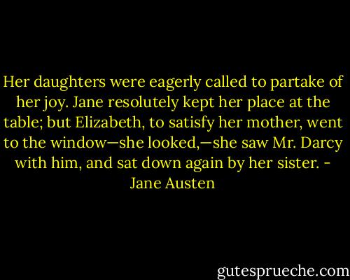 Her daughters were eagerly called to partake of her joy. Jane resolutely kept her place at the table; but Elizabeth, to satisfy her mother, went to the window—she looked,—she saw Mr. Darcy with him, and sat down again by her sister. - Jane Austen