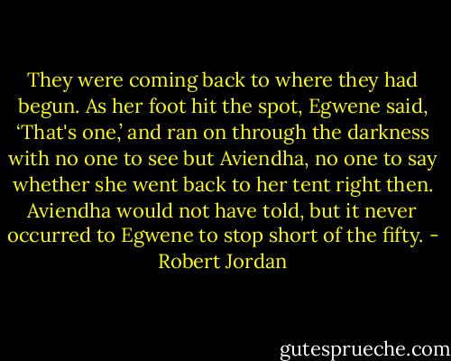 They were coming back to where they had begun. As her foot hit the spot, Egwene said, ‘That's one,’ and ran on through the darkness with no one to see but Aviendha, no one to say whether she went back to her tent right then. Aviendha would not have told, but it never occurred to Egwene to stop short of the fifty. - Robert Jordan