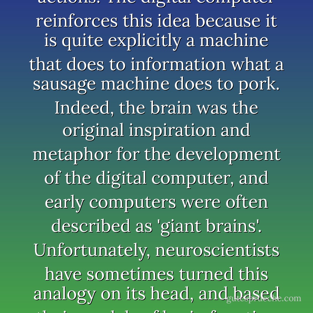 Our metaphors for the operation of the brain are frequently drawn from the production line. We think of the brain as a glorified sausage machine, taking in information from the senses, processing it and regurgitating it in a different form, as thoughts or actions. The digital computer reinforces this idea because it is quite explicitly a machine that does to information what a sausage machine does to pork. Indeed, the brain was the original inspiration and metaphor for the development of the digital computer, and early computers were often described as 'giant brains'. Unfortunately, neuroscientists have sometimes turned this analogy on its head, and based their models of brain function on the workings of the digital computer (for example by assuming that memory is separate and distinct from processing, as it is in a computer). This makes the whole metaphor dangerously self-reinforcing. - Steve Grand