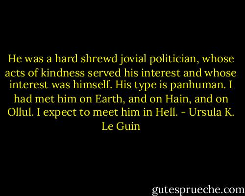 He was a hard shrewd jovial politician, whose acts of kindness served his interest and whose interest was himself. His type is panhuman. I had met him on Earth, and on Hain, and on Ollul. I expect to meet him in Hell. - Ursula K. Le Guin