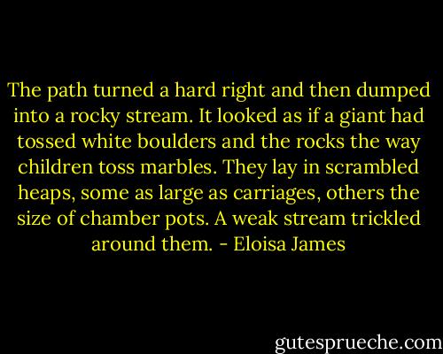 The path turned a hard right and then dumped into a rocky stream. It looked as if a giant had tossed white boulders and the rocks the way children toss marbles. They lay in scrambled heaps, some as large as carriages, others the size of chamber pots. A weak stream trickled around them. - Eloisa James