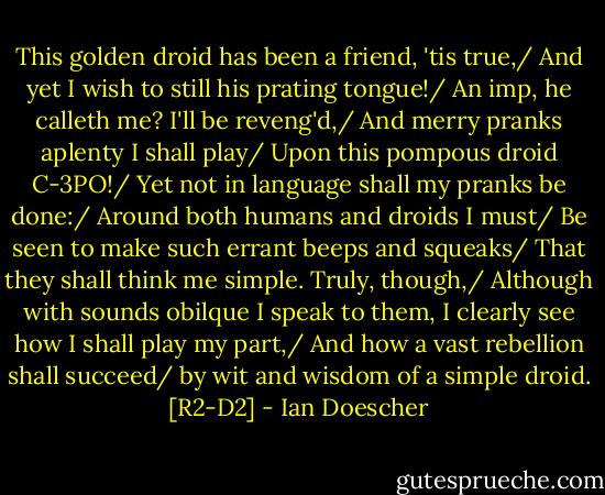 This golden droid has been a friend, 'tis true,/ And yet I wish to still his prating tongue!/ An imp, he calleth me? I'll be reveng'd,/ And merry pranks aplenty I shall play/ Upon this pompous droid C-3PO!/ Yet not in language shall my pranks be done:/ Around both humans and droids I must/ Be seen to make such errant beeps and squeaks/ That they shall think me simple. Truly, though,/ Although with sounds obilque I speak to them, I clearly see how I shall play my part,/ And how a vast rebellion shall succeed/ by wit and wisdom of a simple droid. [R2-D2] - Ian Doescher