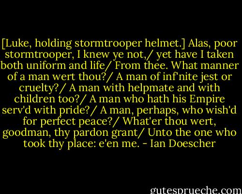 [Luke, holding stormtrooper helmet.] Alas, poor stormtrooper, I knew ye not,/ yet have I taken both uniform and life/ From thee. What manner of a man wert thou?/ A man of inf'nite jest or cruelty?/ A man with helpmate and with children too?/ A man who hath his Empire serv'd with pride?/ A man, perhaps, who wish'd for perfect peace?/ What'er thou wert, goodman, thy pardon grant/ Unto the one who took thy place: e'en me. - Ian Doescher
