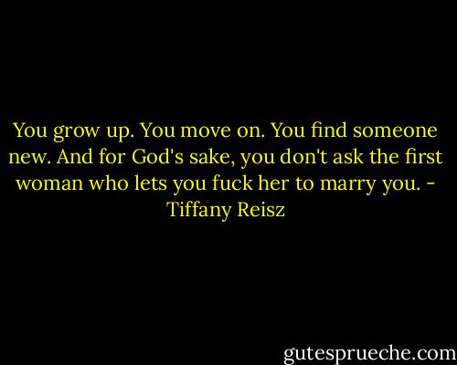 You grow up. You move on. You find someone new. And for God's sake, you don't ask the first woman who lets you fuck her to marry you. - Tiffany Reisz