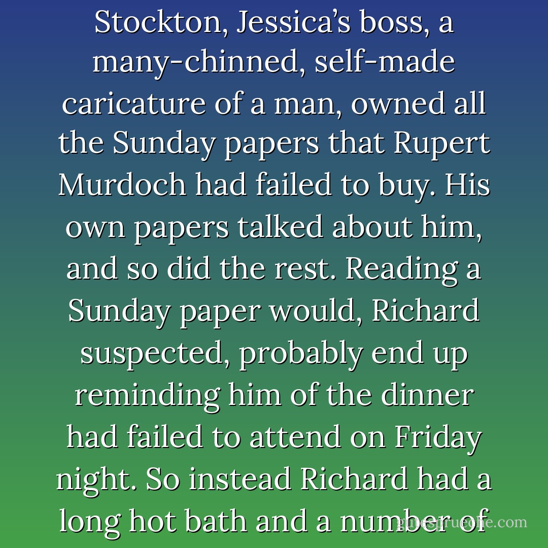 He thought about going out and buying a Sunday paper but decided not to. Arnold Stockton, Jessica’s boss, a many-chinned, self-made caricature of a man, owned all the Sunday papers that Rupert Murdoch had failed to buy. His own papers talked about him, and so did the rest. Reading a Sunday paper would, Richard suspected, probably end up reminding him of the dinner had failed to attend on Friday night. So instead Richard had a long hot bath and a number of sandwiches, and several cups of tea. - Neil Gaiman