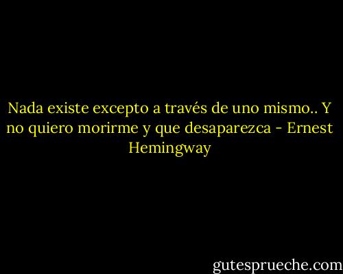 Nada existe excepto a través de uno mismo.. Y no quiero morirme y que desaparezca - Ernest Hemingway