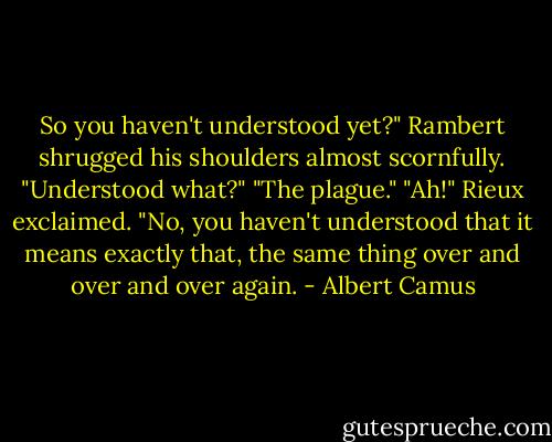 So you haven't understood yet?" Rambert shrugged his shoulders almost<br />scornfully.<br />"Understood what?"<br />"The plague."<br />"Ah!" Rieux exclaimed.<br />"No, you haven't understood that it means exactly that, the same thing over and<br />over and over again. - Albert Camus