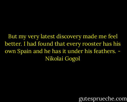 But my very latest discovery made me feel better. I had found that every rooster has his own Spain and he has it under his feathers. - Nikolai Gogol