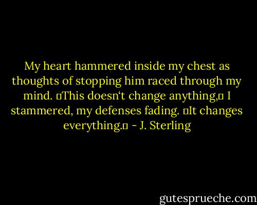 My heart hammered inside my chest as thoughts of stopping him raced through my mind.<br />―This doesn‘t change anything,‖ I stammered, my defenses fading.<br />―It changes everything.‖ - J. Sterling