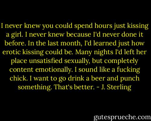 I never knew you could spend hours just kissing a girl. I never knew because I‘d never done it before. In the last month, I‘d learned just how erotic kissing could be. Many nights I‘d left her place unsatisfied sexually, but completely content emotionally.<br />I sound like a fucking chick. I want to go drink a beer and punch something.<br />That‘s better. - J. Sterling