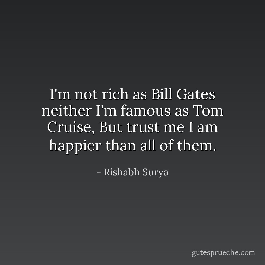 I'm not rich as Bill Gates neither I'm famous as Tom Cruise, But trust me I am happier than all of them. - Rishabh Surya