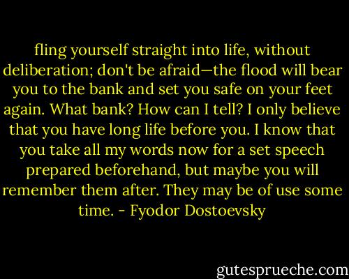 fling yourself straight into life, without deliberation; don't be afraid—the flood will bear you to the bank and set you safe on your feet again. What bank? How can I tell? I only believe that you have long life before you. I know that you take all my words now for a set speech prepared beforehand, but maybe you will remember them after. They may be of use some time. - Fyodor Dostoevsky
