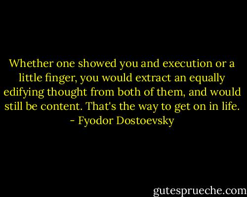 Whether one showed you and execution or a little finger, you would extract an equally edifying thought from both of them, and would still be content. That's the way to get on in life. - Fyodor Dostoevsky
