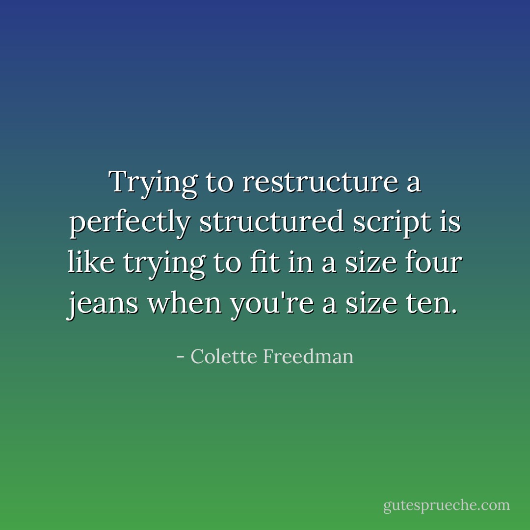 Trying to restructure a perfectly structured script is like trying to fit in a size four jeans when you're a size ten. - Colette Freedman