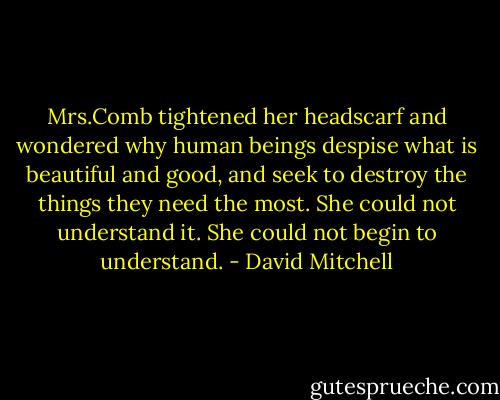 Mrs.Comb tightened her headscarf and wondered why human beings despise what is beautiful and good, and seek to destroy the things they need the most. She could not understand it. She could not begin to understand. - David Mitchell
