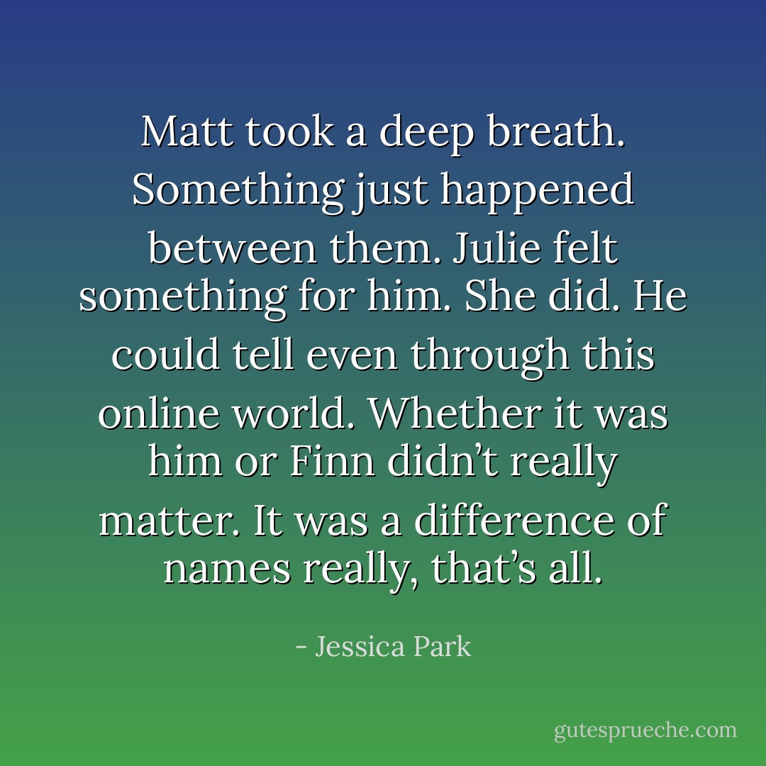 Matt took a deep breath. Something just happened between them. Julie felt something for him.<br />She did. He could tell even through this online world. Whether it was him or Finn didn’t really<br />matter. It was a difference of names really, that’s all. - Jessica Park