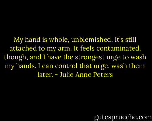 My hand is whole, unblemished. It’s still attached to my arm. It feels contaminated, though, and I have the strongest urge to wash my hands. I can control that urge, wash them later. - Julie Anne Peters