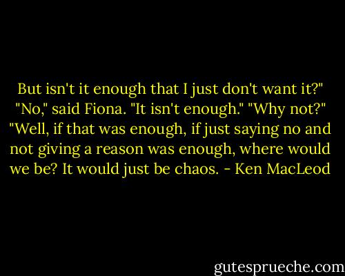 But isn't it enough that I just don't want it?"<br />"No," said Fiona. "It isn't enough."<br />"Why not?"<br />"Well, if that was enough, if just saying no and not giving a reason was enough, where would we be? It would just be chaos. - Ken MacLeod