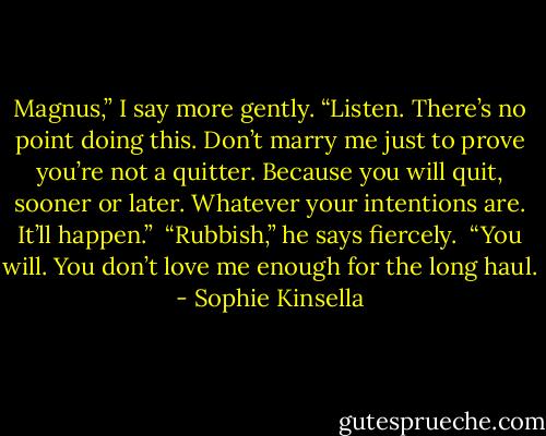 Magnus,” I say more gently. “Listen. There’s no point doing this. Don’t marry me just to prove you’re not a quitter. Because you will quit, sooner or later. Whatever your intentions are. It’ll happen.”<br /><br />“Rubbish,” he says fiercely.<br /><br />“You will. You don’t love me enough for the long haul. - Sophie Kinsella