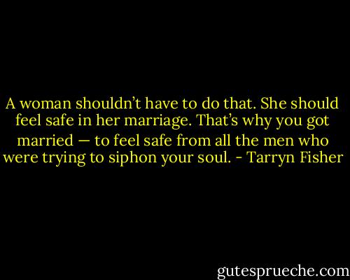 A woman shouldn’t have to do that. She<br />should feel safe in her marriage. That’s why you got married — to feel safe from all the men who were trying to siphon your soul. - Tarryn Fisher