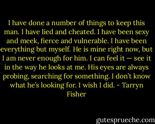 I have done a number of things to keep this man. I have lied and cheated. I have been sexy and meek, fierce and vulnerable. I have been everything but myself. He is mine right now, but I am never enough for him. I can feel it — see it in the way he looks at me.<br />His eyes are always probing, searching for something. I don’t know what he’s looking for. I wish I did. - Tarryn Fisher
