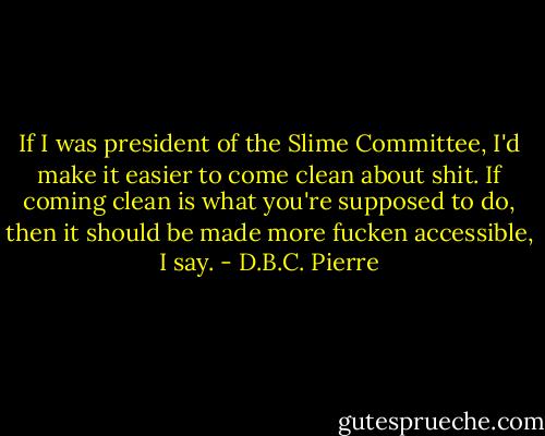 If I was president of the Slime Committee, I'd make it easier to come clean about shit. If coming clean is what you're supposed to do, then it should be made more fucken accessible, I say. - D.B.C. Pierre