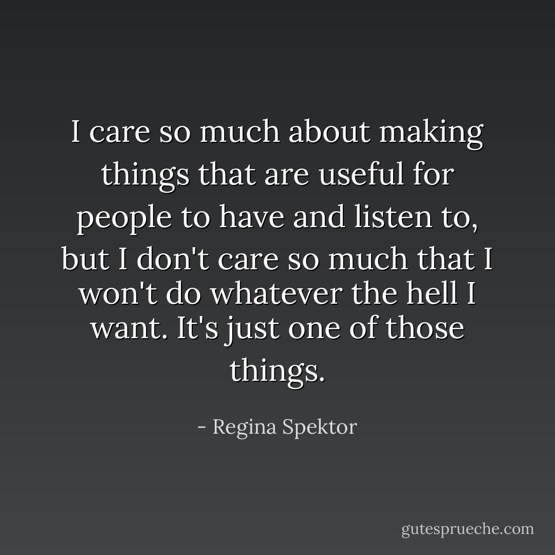 I care so much about making things that are useful for people to have and listen to, but I don't care so much that I won't do whatever the hell I want. It's just one of those things. - Regina Spektor