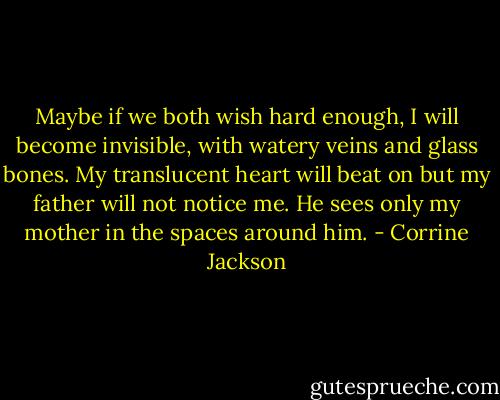 Maybe if we both wish hard enough, I will become invisible, with watery veins and glass bones. My translucent heart will beat on but my father will not notice me. He sees only my mother in the spaces around him. - Corrine Jackson