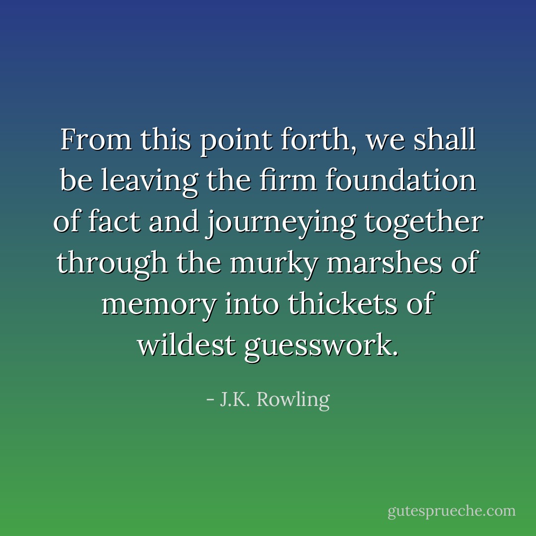 From this point forth, we shall be leaving the firm foundation of fact and journeying together through the murky marshes of memory into thickets of wildest guesswork. - J.K. Rowling