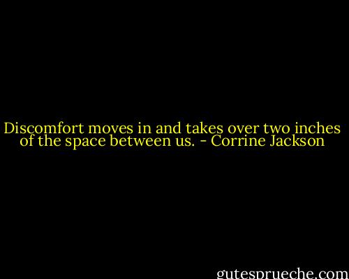 Discomfort moves in and takes over two inches of the space between us. - Corrine Jackson