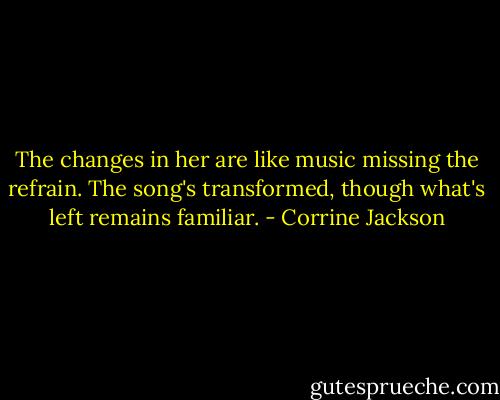 The changes in her are like music missing the refrain. The song's transformed, though what's left remains familiar. - Corrine Jackson