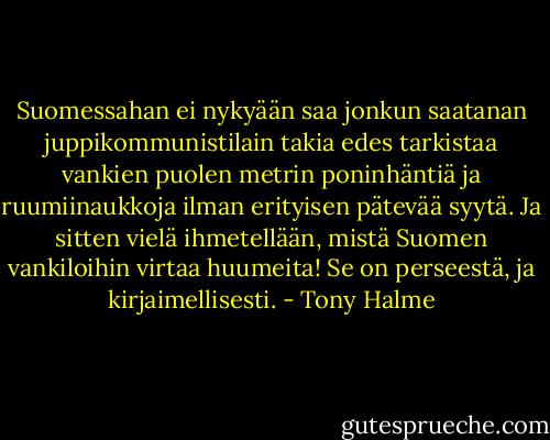 Suomessahan ei nykyään saa jonkun saatanan juppikommunistilain takia edes tarkistaa vankien puolen metrin poninhäntiä ja ruumiinaukkoja ilman erityisen pätevää syytä. Ja sitten vielä ihmetellään, mistä Suomen vankiloihin virtaa huumeita! Se on perseestä, ja kirjaimellisesti. - Tony Halme