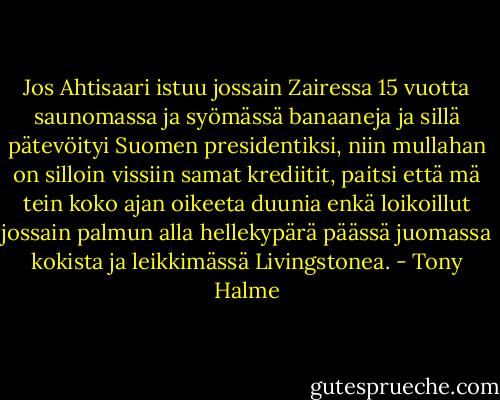 Jos Ahtisaari istuu jossain Zairessa 15 vuotta saunomassa ja syömässä banaaneja ja sillä pätevöityi Suomen presidentiksi, niin mullahan on silloin vissiin samat krediitit, paitsi että mä tein koko ajan oikeeta duunia enkä loikoillut jossain palmun alla hellekypärä päässä juomassa kokista ja leikkimässä Livingstonea. - Tony Halme