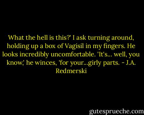 What the hell is this?' I ask turning around, holding up a box of Vagisil in my fingers.<br />He looks incredibly uncomfortable. 'It's... well, you know,' he winces, 'for your...girly parts. - J.A. Redmerski