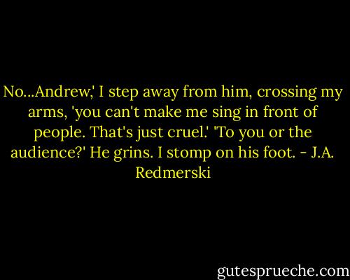 No...Andrew,' I step away from him, crossing my arms, 'you can't make me sing in front of people. That's just cruel.'<br />'To you or the audience?'<br />He grins.<br />I stomp on his foot. - J.A. Redmerski