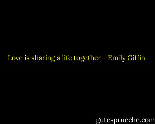 Love is sharing a life together - Emily Giffin