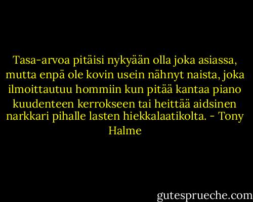 Tasa-arvoa pitäisi nykyään olla joka asiassa, mutta enpä ole kovin usein nähnyt naista, joka ilmoittautuu hommiin kun pitää kantaa piano kuudenteen kerrokseen tai heittää aidsinen narkkari pihalle lasten hiekkalaatikolta. - Tony Halme