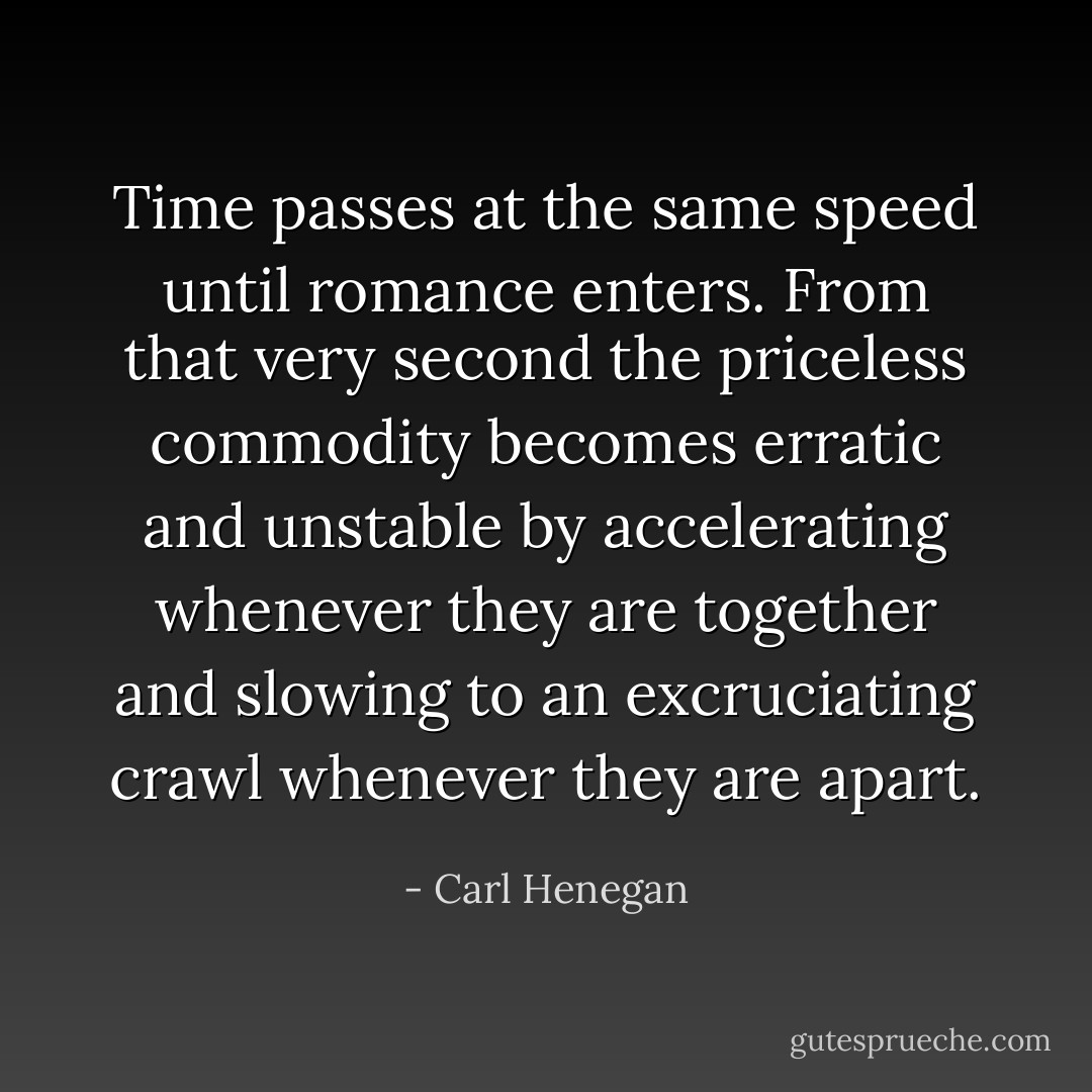 Time passes at the same speed until romance enters. From that very second the priceless commodity becomes erratic and unstable by accelerating whenever they are together and slowing to an excruciating crawl whenever they are apart. - Carl Henegan