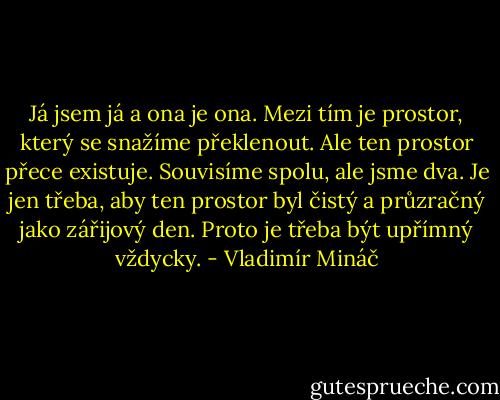 Já jsem já a ona je ona. Mezi tím je prostor, který se snažíme překlenout. Ale ten prostor přece existuje. Souvisíme spolu, ale jsme dva. Je jen třeba, aby ten prostor byl čistý a průzračný jako zářijový den. Proto je třeba být upřímný vždycky. - Vladimír Mináč