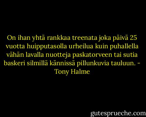On ihan yhtä rankkaa treenata joka päivä 25 vuotta huipputasolla urheilua kuin puhallella vähän lavalla nuotteja paskatorveen tai sutia baskeri silmillä kännissä pillunkuvia tauluun. - Tony Halme