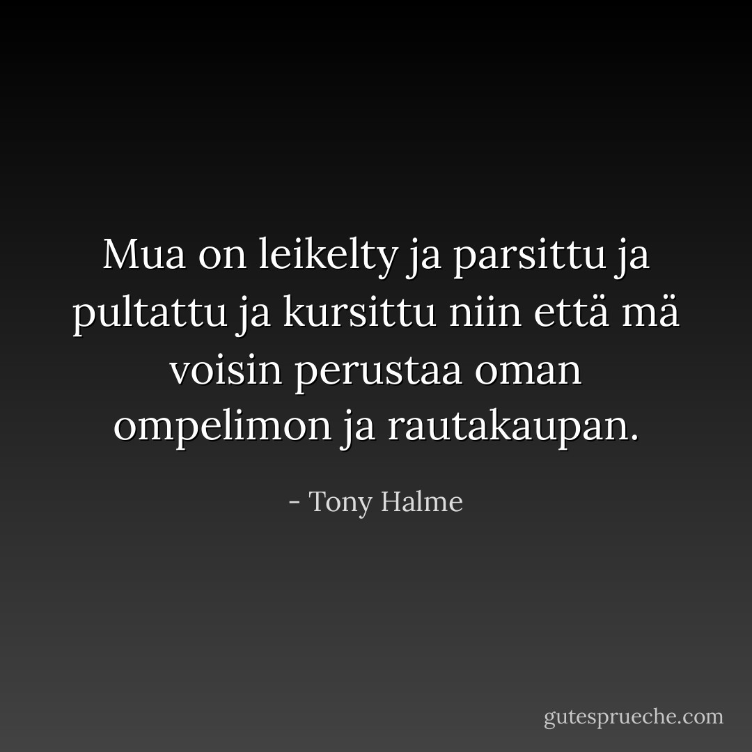 Mua on leikelty ja parsittu ja pultattu ja kursittu niin että mä voisin perustaa oman ompelimon ja rautakaupan. - Tony Halme